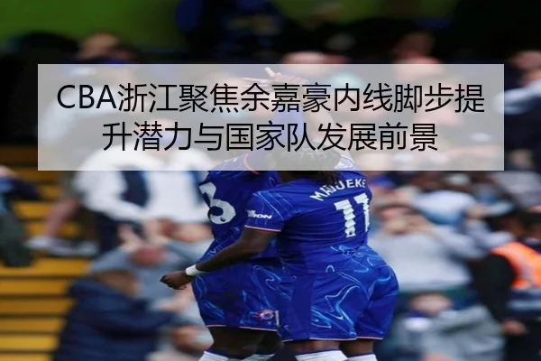 CBA浙江聚焦余嘉豪内线脚步提升潜力与国家队发展前景