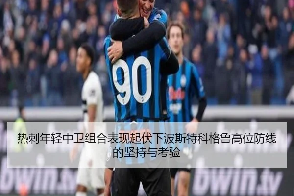 热刺年轻中卫组合表现起伏下波斯特科格鲁高位防线的坚持与考验